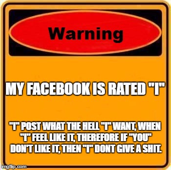 Warning Sign | MY FACEBOOK IS RATED "I"; "I" POST WHAT THE HELL "I" WANT, WHEN "I" FEEL LIKE IT, THEREFORE IF "YOU" DON'T LIKE IT, THEN "I" DONT GIVE A SHIT. | image tagged in memes,warning sign | made w/ Imgflip meme maker