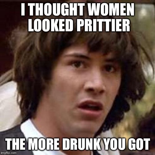 Conspiracy Keanu Meme | I THOUGHT WOMEN LOOKED PRITTIER THE MORE DRUNK YOU GOT | image tagged in memes,conspiracy keanu | made w/ Imgflip meme maker