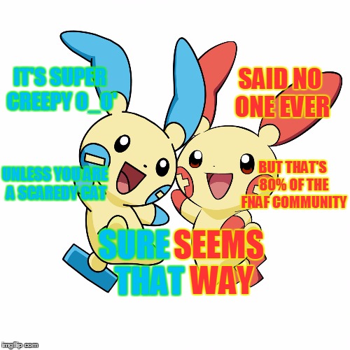 Minun and Plusle | IT'S SUPER CREEPY O_O' SAID NO ONE EVER UNLESS YOU ARE A SCAREDY CAT BUT THAT'S 80% OF THE FNAF COMMUNITY SURE     THAT SEEMS WAY | image tagged in minun and plusle | made w/ Imgflip meme maker