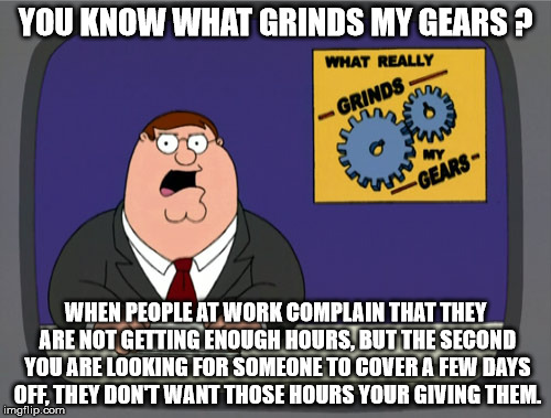 Who understands people at work anymore. | YOU KNOW WHAT GRINDS MY GEARS ? WHEN PEOPLE AT WORK COMPLAIN THAT THEY ARE NOT GETTING ENOUGH HOURS, BUT THE SECOND YOU ARE LOOKING FOR SOMEONE TO COVER A FEW DAYS OFF, THEY DON'T WANT THOSE HOURS YOUR GIVING THEM. | image tagged in memes,peter griffin news | made w/ Imgflip meme maker