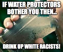 drinking dirty water | IF WATER PROTECTORS BOTHER YOU THEN... DRINK UP WHITE RACISTS! | image tagged in drinking dirty water | made w/ Imgflip meme maker