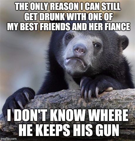 Confession Bear Meme | THE ONLY REASON I CAN STILL GET DRUNK WITH ONE OF MY BEST FRIENDS AND HER FIANCE; I DON'T KNOW WHERE HE KEEPS HIS GUN | image tagged in memes,confession bear | made w/ Imgflip meme maker