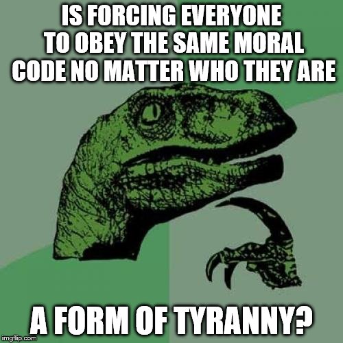 Philosoraptor | IS FORCING EVERYONE TO OBEY THE SAME MORAL CODE NO MATTER WHO THEY ARE; A FORM OF TYRANNY? | image tagged in memes,philosoraptor | made w/ Imgflip meme maker