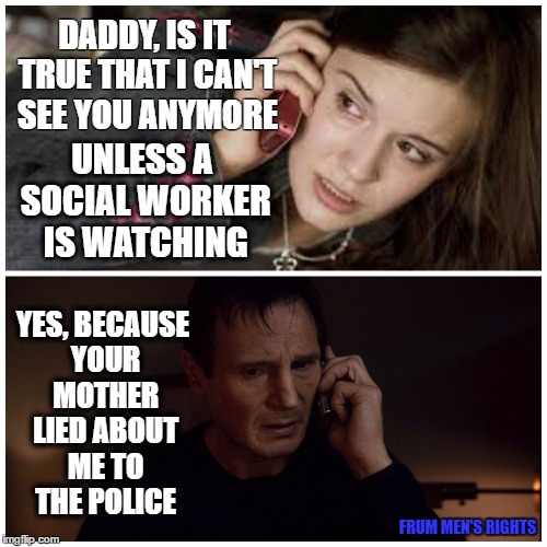 taken splitscreen | DADDY, IS IT TRUE THAT I CAN'T SEE YOU ANYMORE; UNLESS A SOCIAL WORKER IS WATCHING; YES, BECAUSE YOUR MOTHER LIED ABOUT ME TO THE POLICE; FRUM MEN'S RIGHTS | image tagged in taken splitscreen | made w/ Imgflip meme maker