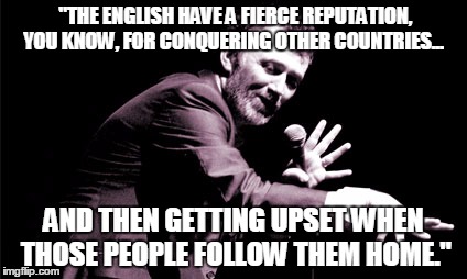 British immigration policy | "THE ENGLISH HAVE A FIERCE REPUTATION, YOU KNOW, FOR CONQUERING OTHER COUNTRIES... AND THEN GETTING UPSET WHEN THOSE PEOPLE FOLLOW THEM HOME." | image tagged in illegal immigration | made w/ Imgflip meme maker