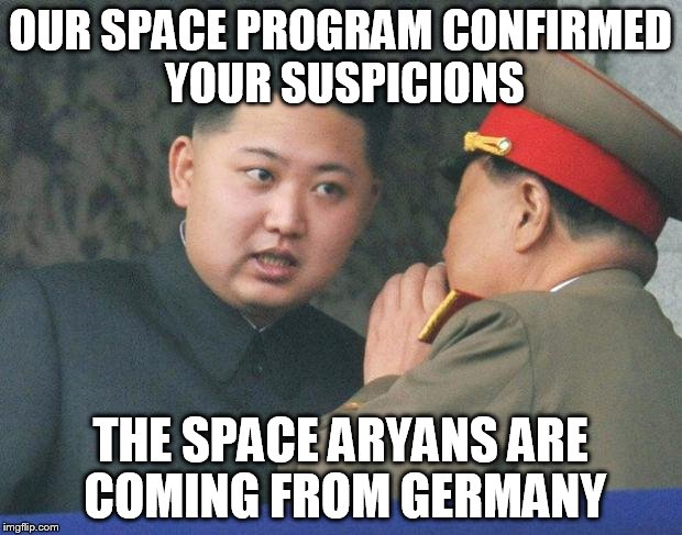 Hungry Kim Jong Un | OUR SPACE PROGRAM CONFIRMED YOUR SUSPICIONS; THE SPACE ARYANS ARE COMING FROM GERMANY | image tagged in hungry kim jong un | made w/ Imgflip meme maker