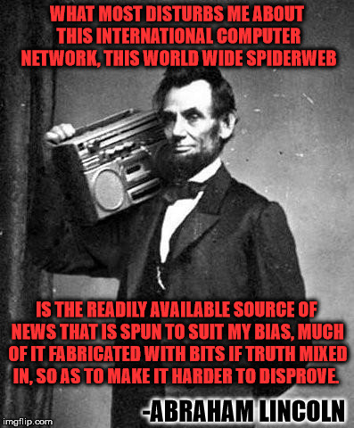Abe knew what was up | WHAT MOST DISTURBS ME ABOUT THIS INTERNATIONAL COMPUTER NETWORK, THIS WORLD WIDE SPIDERWEB; IS THE READILY AVAILABLE SOURCE OF NEWS THAT IS SPUN TO SUIT MY BIAS, MUCH OF IT FABRICATED WITH BITS IF TRUTH MIXED IN, SO AS TO MAKE IT HARDER TO DISPROVE. -ABRAHAM LINCOLN | image tagged in pimpinlincoln | made w/ Imgflip meme maker