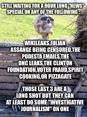 Pick one any one there "real news" | STILL WAITING FOR A HOUR LONG "NEWS" SPECIAL ON ANY OF THE FOLLOWING :; WIKILEAKS,JULIAN ASSANGE BEING CENSORED,THE PODESTA EMAILS,THE DNC LEAKS,THE CLINTON FOUNDATION,VOTER FRAUD,SPIRIT COOKING,OR PIZZAGATE; THOSE LAST 3 ARE A LONG SHOT BUT THEY CAN AT LEAST DO SOME "INVESTIGATIVE JOURNALISM" ON ONE | image tagged in memes,waiting skeleton,mainstream media,msm,wikileaks,biased media | made w/ Imgflip meme maker