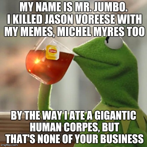 But That's None Of My Business | MY NAME IS MR. JUMBO. I KILLED JASON VOREESE WITH MY MEMES, MICHEL MYRES TOO; BY THE WAY I ATE A GIGANTIC HUMAN CORPES, BUT THAT'S NONE OF YOUR BUSINESS | image tagged in memes,but thats none of my business,kermit the frog | made w/ Imgflip meme maker