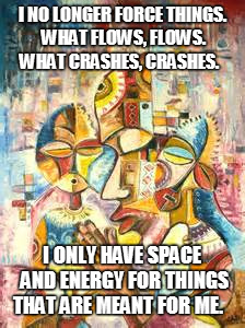 I NO LONGER FORCE THINGS. WHAT FLOWS, FLOWS.  WHAT CRASHES, CRASHES. I ONLY HAVE SPACE AND ENERGY FOR THINGS THAT ARE MEANT FOR ME. | image tagged in peace | made w/ Imgflip meme maker