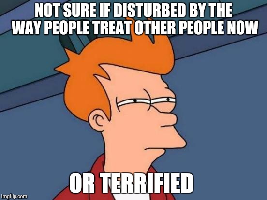 Futurama Fry | NOT SURE IF DISTURBED BY THE WAY PEOPLE TREAT OTHER PEOPLE NOW; OR TERRIFIED | image tagged in memes,futurama fry | made w/ Imgflip meme maker