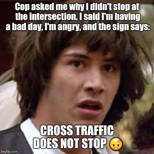 Conspiracy Keanu | Cop asked me why I didn't stop at the intersection. I said I'm having a bad day, I'm angry, and the sign says:; CROSS TRAFFIC DOES NOT STOP 😡 | image tagged in memes,conspiracy keanu | made w/ Imgflip meme maker