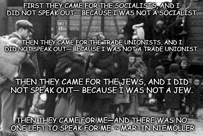 First, they came for the socialists... | FIRST THEY CAME FOR THE SOCIALISTS, AND I DID NOT SPEAK OUT—
BECAUSE I WAS NOT A SOCIALIST. THEN THEY CAME FOR THE TRADE UNIONISTS, AND I DID NOT SPEAK OUT—
BECAUSE I WAS NOT A TRADE UNIONIST. THEN THEY CAME FOR THE JEWS, AND I DID NOT SPEAK OUT—
BECAUSE I WAS NOT A JEW. THEN THEY CAME FOR ME—AND THERE WAS NO ONE LEFT TO SPEAK FOR ME. ~ MARTIN NIEMÖLLER | image tagged in nazis,jews,holocaust,muslims,donald trump | made w/ Imgflip meme maker