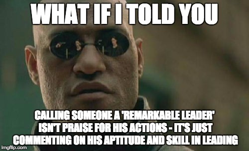 Matrix Morpheus Meme | WHAT IF I TOLD YOU; CALLING SOMEONE A 'REMARKABLE LEADER' ISN'T PRAISE FOR HIS ACTIONS - IT'S JUST COMMENTING ON HIS APTITUDE AND SKILL IN LEADING | image tagged in memes,matrix morpheus | made w/ Imgflip meme maker