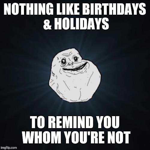 Forever Alone Meme | NOTHING LIKE BIRTHDAYS & HOLIDAYS; TO REMIND YOU WHOM YOU'RE NOT | image tagged in memes,forever alone | made w/ Imgflip meme maker