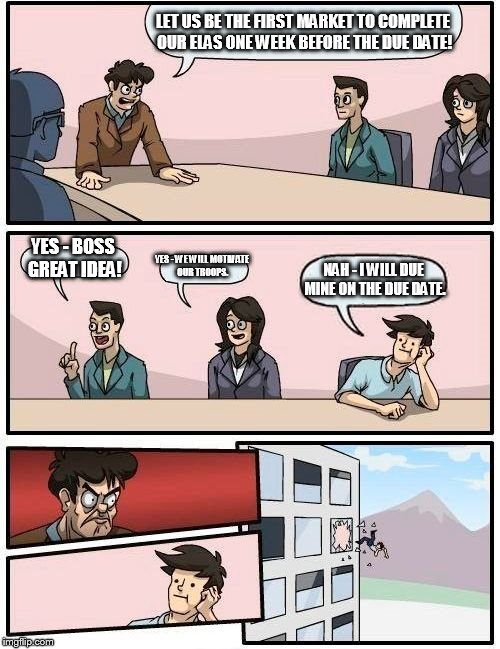 Boardroom Meeting Suggestion | LET US BE THE FIRST MARKET TO COMPLETE OUR ELAS ONE WEEK BEFORE THE DUE DATE! YES - BOSS GREAT IDEA! YES - WE WILL MOTIVATE OUR TROOPS. NAH - I WILL DUE MINE ON THE DUE DATE. | image tagged in memes,boardroom meeting suggestion | made w/ Imgflip meme maker