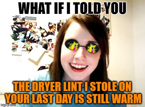 WHAT IF I TOLD YOU THE DRYER LINT I STOLE ON YOUR LAST DAY IS STILL WARM | made w/ Imgflip meme maker