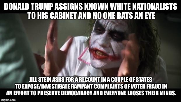And everybody loses their minds Meme | DONALD TRUMP ASSIGNS KNOWN WHITE NATIONALISTS TO HIS CABINET AND NO ONE BATS AN EYE; JILL STEIN ASKS FOR A RECOUNT IN A COUPLE OF STATES TO EXPOSE/INVESTIGATE RAMPANT COMPLAINTS OF VOTER FRAUD IN AN EFFORT TO PRESERVE DEMOCARACY AND EVERYONE LOOSES THEIR MINDS. | image tagged in memes,and everybody loses their minds | made w/ Imgflip meme maker