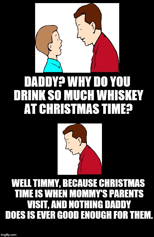 Father To Son. #5 |  DADDY? WHY DO YOU DRINK SO MUCH WHISKEY AT CHRISTMAS TIME? WELL TIMMY, BECAUSE CHRISTMAS TIME IS WHEN MOMMY'S PARENTS VISIT, AND NOTHING DADDY DOES IS EVER GOOD ENOUGH FOR THEM. | image tagged in father to son,timmy,christmas,whiskey,5,mommy's parents | made w/ Imgflip meme maker