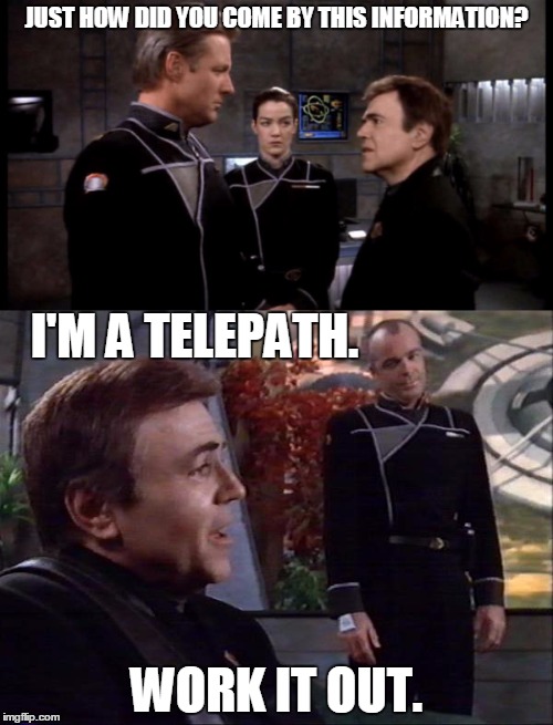 Work It Out | JUST HOW DID YOU COME BY THIS INFORMATION? I'M A TELEPATH. WORK IT OUT. | image tagged in babylon 5,work it out | made w/ Imgflip meme maker
