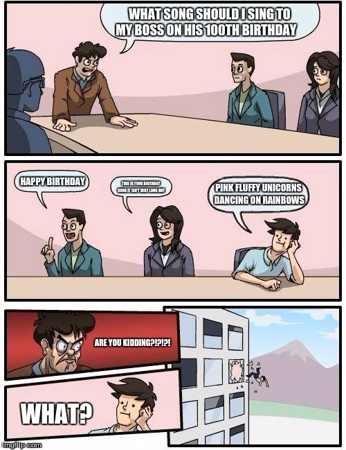 Boardroom Meeting Suggestion Meme | WHAT SONG SHOULD I SING TO MY BOSS ON HIS 100TH BIRTHDAY; HAPPY BIRTHDAY; PINK FLUFFY UNICORNS DANCING ON RAINBOWS; THIS IS YOUR BIRTHDAY SONG IT ISN'T VERY LONG HAY; ARE YOU KIDDING?!?!?! WHAT? | image tagged in memes,boardroom meeting suggestion | made w/ Imgflip meme maker