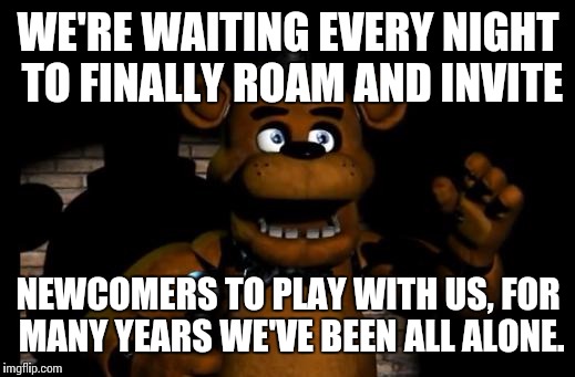 Finish the song in the comments! | WE'RE WAITING EVERY NIGHT TO FINALLY ROAM AND INVITE; NEWCOMERS TO PLAY WITH US, FOR MANY YEARS WE'VE BEEN ALL ALONE. | image tagged in fnaf freddy | made w/ Imgflip meme maker