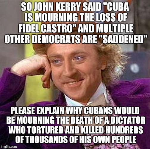 Creepy Condescending Wonka Meme | SO JOHN KERRY SAID "CUBA IS MOURNING THE LOSS OF FIDEL CASTRO" AND MULTIPLE OTHER DEMOCRATS ARE "SADDENED"; PLEASE EXPLAIN WHY CUBANS WOULD BE MOURNING THE DEATH OF A DICTATOR WHO TORTURED AND KILLED HUNDREDS OF THOUSANDS OF HIS OWN PEOPLE | image tagged in memes,creepy condescending wonka | made w/ Imgflip meme maker