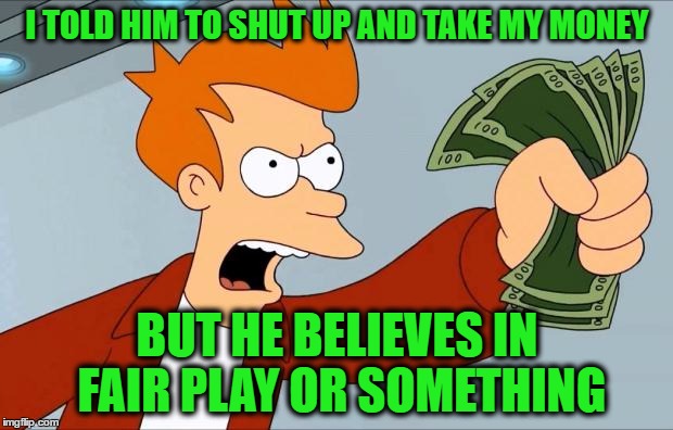 I TOLD HIM TO SHUT UP AND TAKE MY MONEY BUT HE BELIEVES IN FAIR PLAY OR SOMETHING | made w/ Imgflip meme maker
