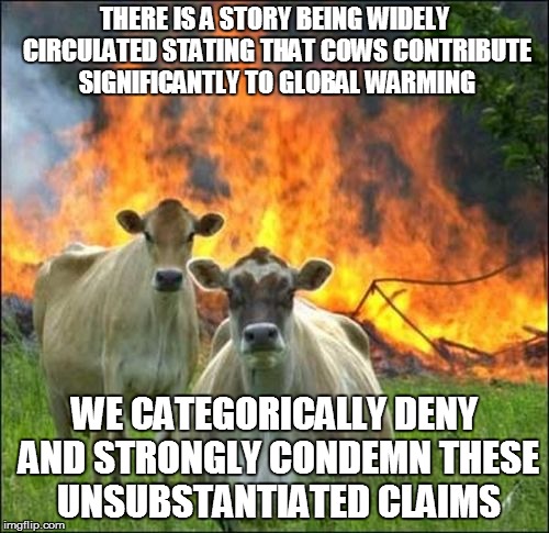 Evil Cows | THERE IS A STORY BEING WIDELY CIRCULATED STATING THAT COWS CONTRIBUTE SIGNIFICANTLY TO GLOBAL WARMING; WE CATEGORICALLY DENY AND STRONGLY CONDEMN THESE UNSUBSTANTIATED CLAIMS | image tagged in memes,evil cows | made w/ Imgflip meme maker