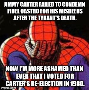 Sad Spiderman | JIMMY CARTER FAILED TO CONDEMN FIDEL CASTRO FOR HIS MISDEEDS AFTER THE TYRANT'S DEATH. NOW I'M MORE ASHAMED THAN EVER THAT I VOTED FOR CARTER'S RE-ELECTION IN 1980. | image tagged in memes,sad spiderman,spiderman | made w/ Imgflip meme maker