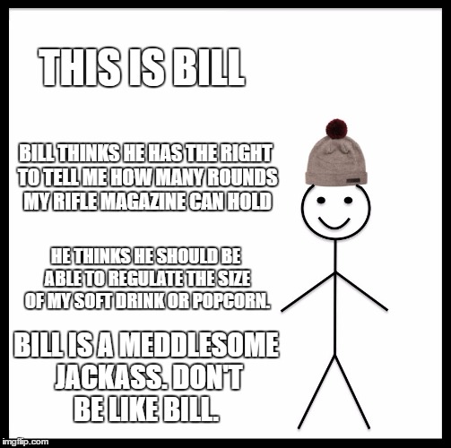 Don't Be Like Bill | THIS IS BILL; BILL THINKS HE HAS THE RIGHT TO TELL ME HOW MANY ROUNDS MY RIFLE MAGAZINE CAN HOLD; HE THINKS HE SHOULD BE ABLE TO REGULATE THE SIZE OF MY SOFT DRINK OR POPCORN. BILL IS A MEDDLESOME JACKASS. DON'T BE LIKE BILL. | image tagged in memes,be like bill | made w/ Imgflip meme maker