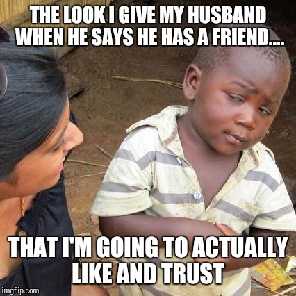 Third World Skeptical Kid Meme | THE LOOK I GIVE MY HUSBAND WHEN HE SAYS HE HAS A FRIEND.... THAT I'M GOING TO ACTUALLY LIKE AND TRUST | image tagged in memes,third world skeptical kid | made w/ Imgflip meme maker