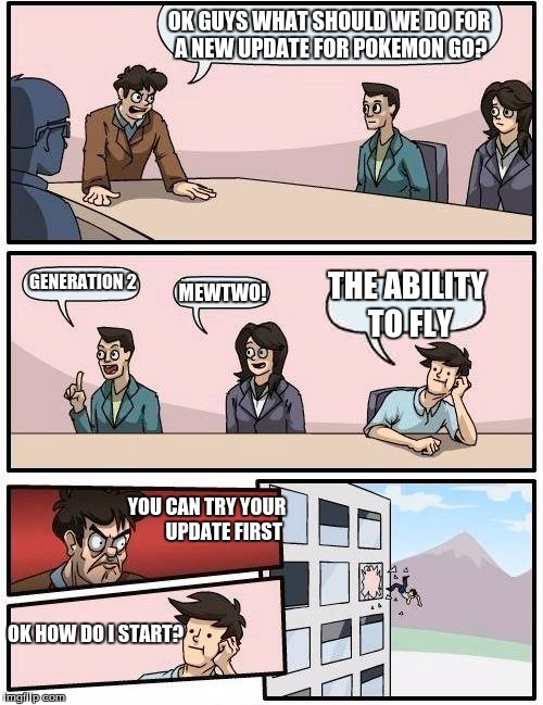 Boardroom Meeting Suggestion Meme | OK GUYS WHAT SHOULD WE DO FOR A NEW UPDATE FOR POKEMON GO? GENERATION 2; THE ABILITY TO FLY; MEWTWO! YOU CAN TRY YOUR







 UPDATE FIRST; OK HOW DO I START? | image tagged in memes,boardroom meeting suggestion | made w/ Imgflip meme maker