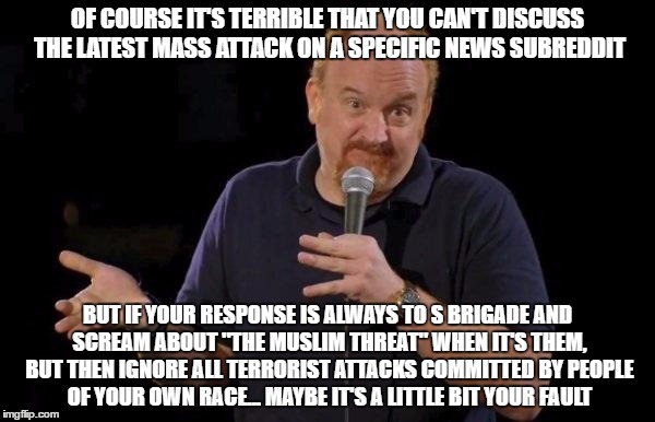 Louis ck but maybe | OF COURSE IT'S TERRIBLE THAT YOU CAN'T DISCUSS THE LATEST MASS ATTACK ON A SPECIFIC NEWS SUBREDDIT; BUT IF YOUR RESPONSE IS ALWAYS TO S BRIGADE AND SCREAM ABOUT "THE MUSLIM THREAT" WHEN IT'S THEM, BUT THEN IGNORE ALL TERRORIST ATTACKS COMMITTED BY PEOPLE OF YOUR OWN RACE... MAYBE IT'S A LITTLE BIT YOUR FAULT | image tagged in louis ck but maybe | made w/ Imgflip meme maker