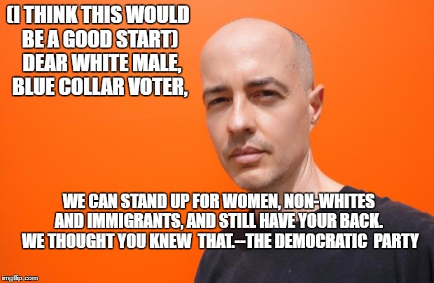 white guy orange back | (I THINK THIS WOULD BE A GOOD START)  DEAR WHITE MALE, BLUE COLLAR VOTER, WE CAN STAND UP FOR WOMEN, NON-WHITES AND IMMIGRANTS, AND STILL HAVE YOUR BACK.  WE THOUGHT YOU KNEW  THAT.--THE DEMOCRATIC  PARTY | image tagged in white guy orange back | made w/ Imgflip meme maker