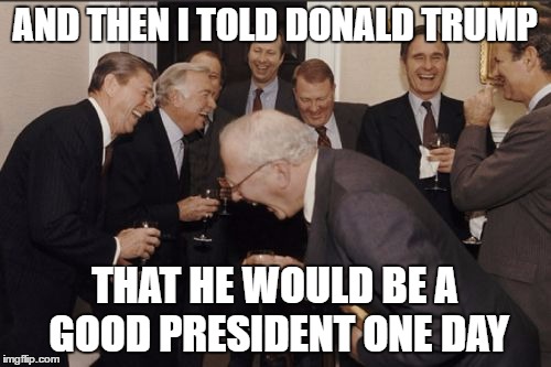Laughing Men In Suits Meme | AND THEN I TOLD DONALD TRUMP; THAT HE WOULD BE A GOOD PRESIDENT ONE DAY | image tagged in memes,laughing men in suits | made w/ Imgflip meme maker