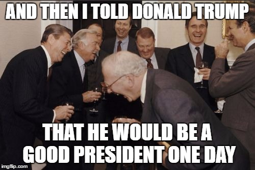 Laughing Men In Suits | AND THEN I TOLD DONALD TRUMP; THAT HE WOULD BE A GOOD PRESIDENT ONE DAY | image tagged in memes,laughing men in suits | made w/ Imgflip meme maker