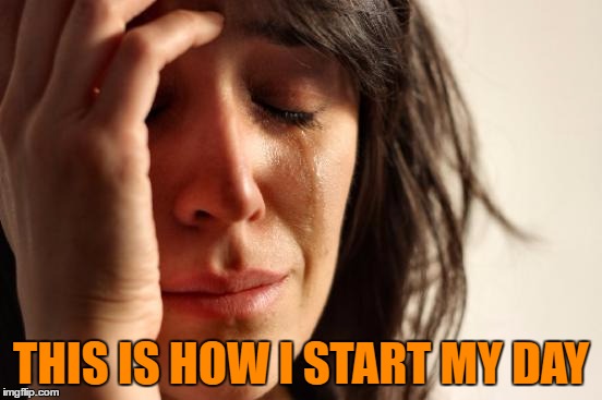 First World Problems Meme | THIS IS HOW I START MY DAY | image tagged in memes,first world problems | made w/ Imgflip meme maker