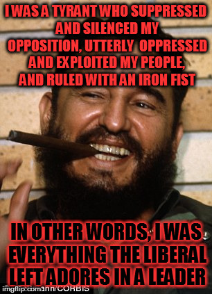 Fidel Castro | I WAS A TYRANT WHO SUPPRESSED AND SILENCED MY OPPOSITION, UTTERLY  OPPRESSED AND EXPLOITED MY PEOPLE, AND RULED WITH AN IRON FIST; IN OTHER WORDS, I WAS EVERYTHING THE LIBERAL LEFT ADORES IN A LEADER | image tagged in fidel castro | made w/ Imgflip meme maker