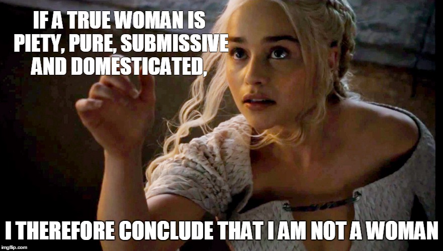 khaleesi | IF A TRUE WOMAN IS PIETY, PURE, SUBMISSIVE AND DOMESTICATED, I THEREFORE CONCLUDE THAT I AM NOT A WOMAN | image tagged in khaleesi | made w/ Imgflip meme maker