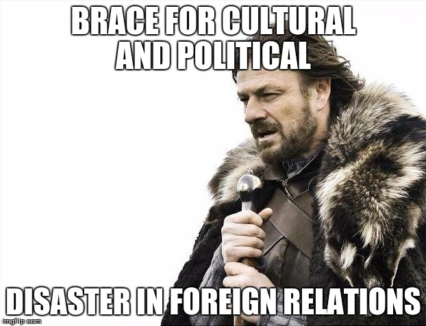 Brace Yourselves X is Coming Meme | BRACE FOR CULTURAL AND POLITICAL DISASTER IN FOREIGN RELATIONS | image tagged in memes,brace yourselves x is coming | made w/ Imgflip meme maker