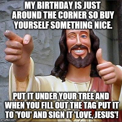 Your Buddy, Jesus, has an idea about a special Christmas gift
 to you... | MY BIRTHDAY IS JUST AROUND THE CORNER SO BUY YOURSELF SOMETHING NICE. PUT IT UNDER YOUR TREE AND WHEN YOU FILL OUT THE TAG PUT IT TO 'YOU' AND SIGN IT 'LOVE, JESUS'! | image tagged in memes,buddy christ,merry christmas,love,jesus,noel | made w/ Imgflip meme maker