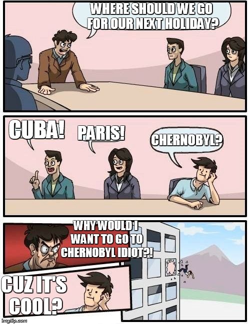 Boardroom Meeting Suggestion | WHERE SHOULD WE GO FOR OUR NEXT HOLIDAY? CUBA! PARIS! CHERNOBYL? WHY WOULD I WANT TO GO TO CHERNOBYL IDIOT?! CUZ IT'S COOL? | image tagged in memes,boardroom meeting suggestion | made w/ Imgflip meme maker