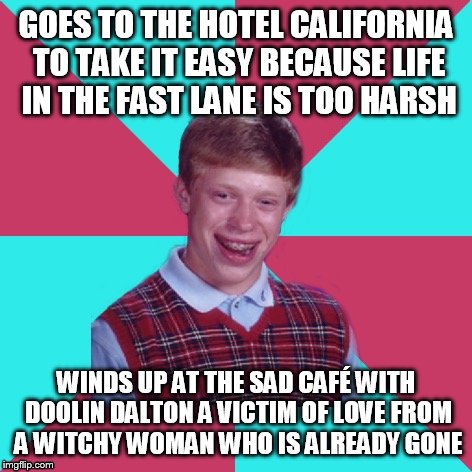 Bad Luck Brian Music | GOES TO THE HOTEL CALIFORNIA TO TAKE IT EASY BECAUSE LIFE IN THE FAST LANE IS TOO HARSH; WINDS UP AT THE SAD CAFÉ WITH DOOLIN DALTON A VICTIM OF LOVE FROM A WITCHY WOMAN WHO IS ALREADY GONE | image tagged in bad luck brian music | made w/ Imgflip meme maker