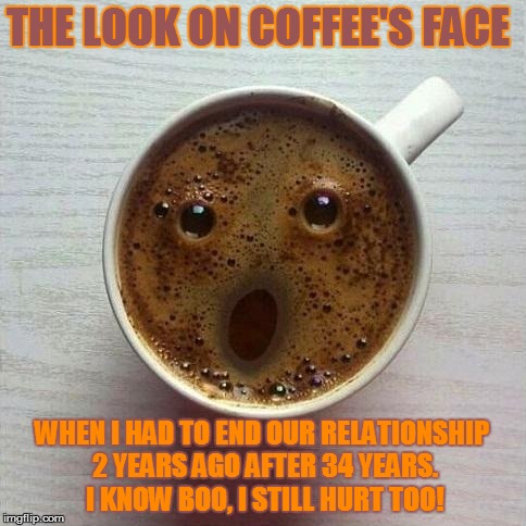 Coffee | THE LOOK ON COFFEE'S FACE; WHEN I HAD TO END OUR RELATIONSHIP 2 YEARS AGO AFTER 34 YEARS. I KNOW BOO, I STILL HURT TOO! | image tagged in coffee | made w/ Imgflip meme maker