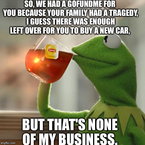 I saw you yesterday in your new car... That Gofundme sure went to good use... Or did you finally get your insurance settlement?  | SO, WE HAD A GOFUNDME FOR YOU BECAUSE YOUR FAMILY HAD A TRAGEDY, I GUESS THERE WAS ENOUGH LEFT OVER FOR YOU TO BUY A NEW CAR, BUT THAT'S NONE OF MY BUSINESS. | image tagged in memes,but thats none of my business,kermit the frog,gofundme | made w/ Imgflip meme maker