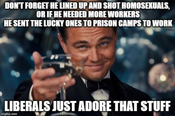 Leonardo Dicaprio Cheers Meme | DON'T FORGET HE LINED UP AND SHOT HOMOSEXUALS, OR IF HE NEEDED MORE WORKERS HE SENT THE LUCKY ONES TO PRISON CAMPS TO WORK LIBERALS JUST ADO | image tagged in memes,leonardo dicaprio cheers | made w/ Imgflip meme maker
