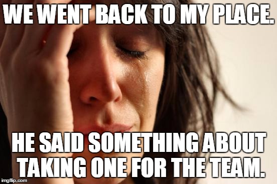 First World Problems | WE WENT BACK TO MY PLACE. HE SAID SOMETHING ABOUT TAKING ONE FOR THE TEAM. | image tagged in memes,first world problems | made w/ Imgflip meme maker