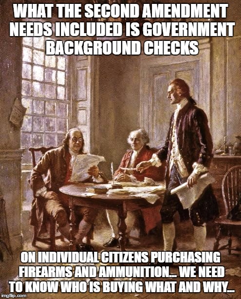 Things Liberals wish the Founders said... | WHAT THE SECOND AMENDMENT NEEDS INCLUDED IS GOVERNMENT BACKGROUND CHECKS; ON INDIVIDUAL CITIZENS PURCHASING FIREARMS AND AMMUNITION... WE NEED TO KNOW WHO IS BUYING WHAT AND WHY... | image tagged in founding fathers | made w/ Imgflip meme maker