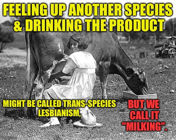PETA for the 21st century | FEELING UP ANOTHER SPECIES & DRINKING THE PRODUCT; MIGHT BE CALLED TRANS-SPECIES LESBIANISM, BUT WE CALL IT "MILKING". | image tagged in memes,milking,trans-species | made w/ Imgflip meme maker